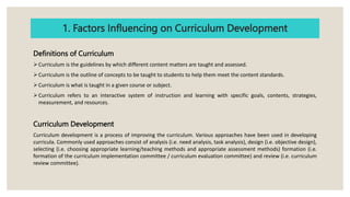 1. Factors Influencing on Curriculum Development
Definitions of Curriculum
Curriculum is the guidelines by which different content matters are taught and assessed.
Curriculum is the outline of concepts to be taught to students to help them meet the content standards.
Curriculum is what is taught in a given course or subject.
Curriculum refers to an interactive system of instruction and learning with specific goals, contents, strategies,
measurement, and resources.
Curriculum Development
Curriculum development is a process of improving the curriculum. Various approaches have been used in developing
curricula. Commonly used approaches consist of analysis (i.e. need analysis, task analysis), design (i.e. objective design),
selecting (i.e. choosing appropriate learning/teaching methods and appropriate assessment methods) formation (i.e.
formation of the curriculum implementation committee / curriculum evaluation committee) and review (i.e. curriculum
review committee).
 