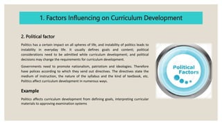 1. Factors Influencing on Curriculum Development
2. Political factor
Politics has a certain impact on all spheres of life, and instability of politics leads to
instability in everyday life. It usually defines goals and content; political
considerations need to be admitted while curriculum development; and political
decisions may change the requirements for curriculum development.
Governments need to promote nationalism, patriotism and ideologies. Therefore
have polices according to which they send out directives. The directives state the
medium of instruction, the nature of the syllabus and the kind of textbook, etc.
Politics affect curriculum development in numerous ways.
Example
Politics affects curriculum development from defining goals, interpreting curricular
materials to approving examination systems
 