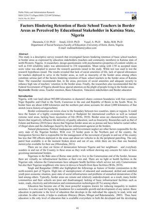 Public Policy and Administration Research www.iiste.org
ISSN 2224-5731(Paper) ISSN 2225-0972(Online)
Vol.4, No.10, 2014
41
Factors Hindering Retention of Basic School Teachers in Border
Areas as Perceived by Educational Stakeholder in Katsina State,
Nigeria
Daramola, C.O. Ph.D Amali, I.O.O. Ph.D Yusuf, A. Ph.D Bello, M.B. Ph.D
Department of Social Sciences,Faculty of Education ,University of Ilorin ,Ilorin, Nigeria.
E-mail: muhinat4islam@yahoo.com
Abstract
This study is a descriptive survey research that investigated factors hindering retention of basic school teachers
in border areas as expressed by education stakeholders (teachers and community members) in Katsina state of
north-Western, Nigeria. A researchers- design questionnaire with psychometrics properties of content validity as
well as 0.68 reliability index was administered to 234 respondents. Mean rating with 2.50 as accepted mean
score value was adopted to answer the research questions raised in the study. While test was used to test the
research hypotheses raised. The results revealed that lack of social amenities of life, lack of special allowances
for teachers deployed to serve in the border areas, as well as insecurity of the border areas among others
constitute serious part of the factors hindering retention of basic school teachers in the border areas of Katsina
State. The researcher recommends that, in the areas, provision of social amenities and adequate security to
enhance high rate of teachers’ retention in the border areas. Finally, the researchers also recommended that the
Federal Government of Nigeria should focus special attention on the plight of people living in the border areas.
Keywords: Border areas, Teacher retention, Basic Education, Education stakeholders and Border education
Introduction
Nigeria, with vast land (about 983,000 kilometres in diameter) shares common boundaries with four countries;
Niger Republic and Chad to the North, Cameroun to the east and Republic of Benin in the South- West. Its
border lines are about 4,000 kilometres and the northern part alone accounts for about 2,000 kilometres of that
stretch (www.history-of-nigeria/htm).
Border communities are towns close to the boundary between two countries, states or regions. It could
have the feature of a highly cosmopolitan towns or flashpoint for international conflicts as well as isolated
extreme rural areas, lacking basic necessities of life (Wills, 2010). Border areas are characterised by various
factors that negatively influence the delivery of quality education, such as Insecurity; Researches such as that of
Folami and Karimu (2010) have shown that Nigerian border areas are so porous and have failed to curtail influx
of illegal aliens and the challenges faced by the law enforcement agencies at the borders.
Natural phenomena, Political inadequacies and Government neglect are other factors responsible for the
sorry state of the Nigerian borders. With over 55 border posts in the Northern part of the country, the
Immigration Service that is responsible for the management of the movement of people in and out of the country
has less that 300 officers deployed in the areas and about ten vehicles to do the peripheral patrolling. The only
patrol boat available is at the moment broken down and out of use, while there are less than one hundred
motorcycles available for their use (Oluwalana, 2011).
There are no clear cut forms of demarcation between Nigeria and her neighbours and everybody
wanders in and out of the Country in these areas as they wish without showing any concern for rules or laws
governing international borders.
Nigerians in the Baki area of Borno state prefer to live in the Cameroonian end of the border, because
there are virtually no infrastructural facilities at their own end. There are no light or health facilities in the
Nigerian side, whereas the Cameroonians have adequate health facilities which service not only Cameroonians
but also their Nigerian neighbours who move in droves to benefit from these facilities (Wills, 2010).
Singh and Rangnekar (2000) also highlighted the followings as feature of border communities in the
north-western part of Nigeria. High rate of unemployment of educated and uneducated, skilled and unskilled
youth poor economic situation, poor state of social infrastructures and problems of unmarked demarcation of the
land among others. Typically, border areas are remote and relatively underdeveloped, as a result, many border
communities and their schools are poor and disadvantaged, lacking of basic infrastructural facilities such as
water, roads, electricity and information and communication technologies (ICTs) among others.
Education has become one of the most powerful weapons known for reducing inequality in modern
societies. It is also used for laying the foundation for a sustainable growth and development of any nation. Basic
education in particular is the level of education that develops in the individual the capacity to read, write and
calculate. In other words, it helps to eradicate illiteracy (Bruns, Mingat and Rakotamalala, 2003). Thus, basic
education is the only level of education that is available everywhere in both the developed and the developing
 