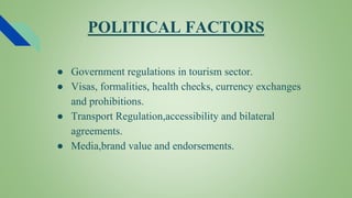 POLITICAL FACTORS
● Government regulations in tourism sector.
● Visas, formalities, health checks, currency exchanges
and prohibitions.
● Transport Regulation,accessibility and bilateral
agreements.
● Media,brand value and endorsements.
 