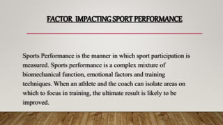 FACTOR IMPACTING SPORT PERFORMANCE
Sports Performance is the manner in which sport participation is
measured. Sports performance is a complex mixture of
biomechanical function, emotional factors and training
techniques. When an athlete and the coach can isolate areas on
which to focus in training, the ultimate result is likely to be
improved.
 