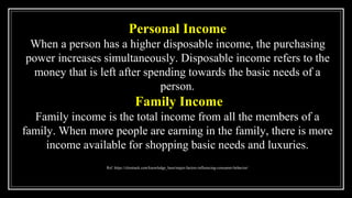 Personal Income
When a person has a higher disposable income, the purchasing
power increases simultaneously. Disposable income refers to the
money that is left after spending towards the basic needs of a
person.
Family Income
Family income is the total income from all the members of a
family. When more people are earning in the family, there is more
income available for shopping basic needs and luxuries.
Ref. https://clootrack.com/knowledge_base/major-factors-influencing-consumer-behavior/
 