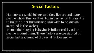 Social Factors
Humans are social beings and they live around many
people who influence their buying behavior. Human try
to imitate other humans and also wish to be socially
accepted in the society.
Hence their buying behavior is influenced by other
people around them. These factors are considered as
social factors. Some of the social factors are:--
Ref. https://clootrack.com/knowledge_ base/major-factors-influencing-consumer-behavior/
 