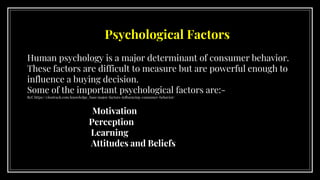 Psychological Factors
Human psychology is a major determinant of consumer behavior.
These factors are difficult to measure but are powerful enough to
influence a buying decision.
Some of the important psychological factors are:-
Ref. https://clootrack.com/knowledge_ base/major-factors-influencing-consumer-behavior/
Motivation
Perception
Learning
Attitudes and Beliefs
 