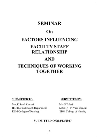 SEMINAR
On
FACTORS INFLUENCING
FACULTY STAFF
RELATIONSHIP
AND
TECHNIQUES OF WORKING
TOGETHER
SUBMITTED TO: SUBMITTED BY:
Mrs.K.Sunil Kumari Mrs.S.Tulasi
H.O.D,Child Health Department M.Sc (N) 1st
Year student
EBM College of Nursing EBM College of Nursing
SUBMITTED ON:12/12/2017
1
 