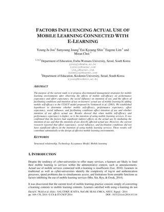 FACTORS INFLUENCING ACTUAL USE OF 
MOBILE LEARNING CONNECTED WITH 
E-LEARNING 
Young Ju Joo1 Sunyoung Joung2 Eui Kyoung Shin 3 Eugene Lim 4 and 
Miran Choi 5 
1,3,4,5 Department of Education, Ewha Womans University, Seoul, South Korea 
youngju@ewha.ac.kr 
luvsiin@naver.com 
lim_u@naver.com 
bohemiran@naver.com 
2Department of Education, Kookmin University, Seoul, South Korea 
sjoung@kookmin.ac.kr 
ABSTRACT 
The purpose of the current study is to propose discriminated management strategies for mobile 
learning environments after observing the effects of mobile self-efficacy on performance 
expectancy and effort expectancy, the social influence on intention of use, and the effects of 
facilitating conditions and intention of use on learners' actual use of mobile learning by adding 
mobile self-efficacy to the UTAUT model proposed by Venkatesh et al. (2003). We established 
hypotheses to determine whether mobile self-efficacy, performance expectancy, effort 
expectancy, social influence, and facilitating conditions affect intention of use and whether 
intention of use affects actual use. Results showed that when mobile self-efficacy and 
performance expectancy is higher, so is the intention of using mobile learning services. It was 
confirmed that the factors had significant indirect effects on the actual use by mediating the 
intention of use and that the intention of use directly affected actual use. However, the current 
research reported that effort expectancy, social influence, and facilitation conditions did not 
have significant effects on the intention of using mobile learning services. These results will 
contribute substantially to the design of effective mobile learning environments. 
KEYWORDS 
Structural relationship, Technology Acceptance Model, Mobile learning 
1. INTRODUCTION 
Despite the tendency of cyber-universities to offer many services, e-learners are likely to limit 
their mobile learning to services within the administrative context, such as announcements. 
Actual use of mobile services connected with e-learning is insufficient (Lee, 2010). Learners in 
traditional as well as cyber-universities identify the complexity of log-in and authentication 
processes, speed problems due to simultaneous access, and limitations from unstable functions as 
factors inhibiting the use of mobile learning services (Min, Sin, Ryu, & Gwak, 2014). 
It was discovered that the current level of mobile learning practice consists simply of converting 
e-learning contents to mobile learning contents. Learners satisfied with using e-learning do not 
David C. Wyld et al. (Eds) : SAI, CDKP, ICAITA, NeCoM, SEAS, CMCA, ASUC, Signal - 2014 
pp. 169–176, 2014. © CS & IT-CSCP 2014 DOI : 10.5121/csit.2014.41116 
 