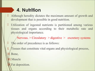 4. Nutrition
 Although heredity dictates the maximum amount of growth and
development that is possible in good nutrition.
 Utilization of ingested nutrients is partitioned among various
tissues and organs according to their metabolic rate and
physiological importance.
Nervous. > Circulatory > digestive > excretory systems
 The order of precedence is as follows:
I. Tissues that constitute vital organs and physiological process,
II. Bone,
III.Muscle
IV.Fat deposition.
 