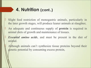 4. Nutrition (cont..)
 Slight feed restriction of monogastric animals, particularly in
the later growth stages, will produce leaner animals at slaughter,
 An adequate and continuous supply of protein is required in
animal diets of growth and maintenance of tissues.
 Essential amino acids, and must be present in the diet of
animal.
 Although animals can’t synthesize tissue proteins beyond their
genetic potential by consuming excess protein,
 