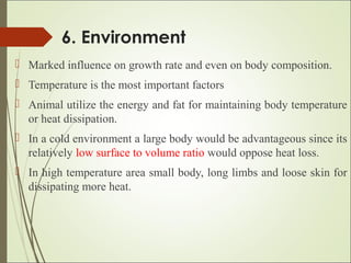 6. Environment
 Marked influence on growth rate and even on body composition.
 Temperature is the most important factors
 Animal utilize the energy and fat for maintaining body temperature
or heat dissipation.
 In a cold environment a large body would be advantageous since its
relatively low surface to volume ratio would oppose heat loss.
 In high temperature area small body, long limbs and loose skin for
dissipating more heat.
 