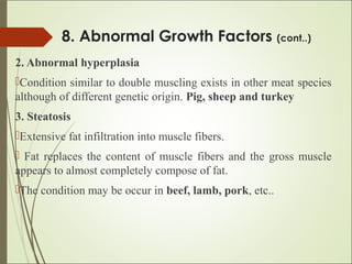 8. Abnormal Growth Factors (cont..)
2. Abnormal hyperplasia
Condition similar to double muscling exists in other meat species
although of different genetic origin. Pig, sheep and turkey
3. Steatosis
Extensive fat infiltration into muscle fibers.
 Fat replaces the content of muscle fibers and the gross muscle
appears to almost completely compose of fat.
The condition may be occur in beef, lamb, pork, etc..
 