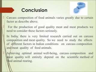Conclusion
 Carcass composition of food animals varies greatly due to certain
factor as describe above.
 For the production of good quality meat and meat products we
need to consider these factors seriously.
 In India, there is very limited research carried out on carcass
composition and meat quality. So we need to study the effects
of different factors in Indian conditions on carcass composition
and meat quality of food animals.
 Achieving optimal animal well-being, carcass composition and
meat quality will entirely depend on the scientific method of
food animal rearing.
 