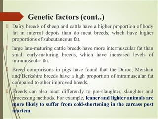 Genetic factors (cont..)
 Dairy breeds of sheep and cattle have a higher proportion of body
fat in internal depots than do meat breeds, which have higher
proportions of subcutaneous fat.
 large late-maturing cattle breeds have more intermuscular fat than
small early-maturing breeds, which have increased levels of
intramuscular fat.
 Breed comparisons in pigs have found that the Duroc, Meishan
and Berkshire breeds have a high proportion of intramuscular fat
compared to other improved breeds.
 Breeds can also react differently to pre-slaughter, slaughter and
processing methods. For example, leaner and lighter animals are
more likely to suffer from cold-shortening in the carcass post
mortem.
 