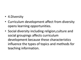• 4.Diversity
• Curriculum development affect from diversity
opens learning opportunities.
• Social diversity including religion,culture and
social groupings affects curriculum
development because these characteristics
influence the types of topics and methods for
teaching information.
 