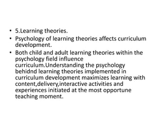 • 5.Learning theories.
• Psychology of learning theories affects curriculum
development.
• Both child and adult learning theories within the
psychology field influence
curriculum.Understanding the psychology
behidnd learning theories implemented in
curriculum development maximizes learning with
content,delivery,interactive activities and
experiences initiated at the most opportune
teaching moment.
 