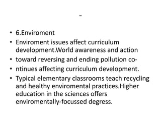 -
• 6.Enviroment
• Enviroment issues affect curriculum
development.World awareness and action
• toward reversing and ending pollution co-
• ntinues affecting curriculum development.
• Typical elementary classrooms teach recycling
and healthy enviromental practices.Higher
education in the sciences offers
enviromentally-focussed degress.
 