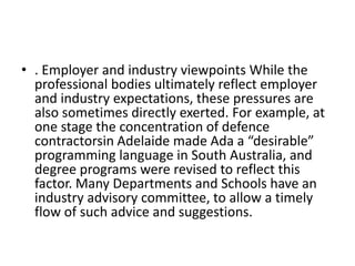 • . Employer and industry viewpoints While the
professional bodies ultimately reflect employer
and industry expectations, these pressures are
also sometimes directly exerted. For example, at
one stage the concentration of defence
contractorsin Adelaide made Ada a “desirable”
programming language in South Australia, and
degree programs were revised to reflect this
factor. Many Departments and Schools have an
industry advisory committee, to allow a timely
flow of such advice and suggestions.
 