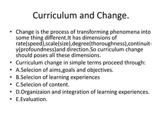 Curriculum and Change.
• Change is the process of transforming phenomena into
some thing different.It has dimensions of
rate(speed),scale(size),degree(thoroughness),continuit-
y(profoundness)and direction.So curriculum change
should poses all these dimensions.
• Curriculum change in simple terms proceed through:
• A.Selecion of aims,goals and objectives.
• B.Selecion of learning experiences
• C.Selecion of content.
• D.Organizaion and integration of learning experiences.
• E.Evaluation.
 