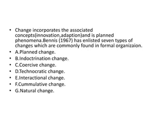 • Change incorporates the associated
concepts(innovation,adaption)and is planned
phenomena.Bennis (1967) has enlisted seven types of
changes which are commonly found in formal organizaion.
• A.Planned change.
• B.Indoctrination change.
• C.Coercive change.
• D.Technocratic change.
• E.Interactional change.
• F.Cummulative change.
• G.Natural change.
 