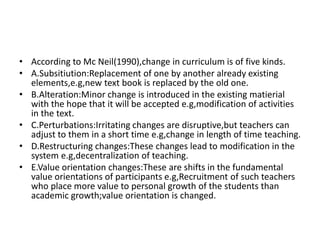 • According to Mc Neil(1990),change in curriculum is of five kinds.
• A.Subsitiution:Replacement of one by another already existing
elements,e.g,new text book is replaced by the old one.
• B.Alteration:Minor change is introduced in the existing matierial
with the hope that it will be accepted e.g,modification of activities
in the text.
• C.Perturbations:Irritating changes are disruptive,but teachers can
adjust to them in a short time e.g,change in length of time teaching.
• D.Restructuring changes:These changes lead to modification in the
system e.g,decentralization of teaching.
• E.Value orientation changes:These are shifts in the fundamental
value orientations of participants e.g,Recruitment of such teachers
who place more value to personal growth of the students than
academic growth;value orientation is changed.
 
