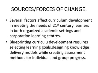 SOURCES/FORCES OF CHANGE.
• Several factors affect curriculum development
in meeting the needs of 21st century learners
in both organized academic settings and
corporation learning centres.
• Blueprinting curriculu development requires
selecting learning goals,designing knowledge
delivery models while creating assessment
methods for individual and group progress.
 