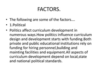 FACTORS.
• The following are some of the factors….
• 1.Political
• Politics affect curriculum development in
numerous ways.How politics influence curriculum
design and development starts with funding.Both
private and public educational institutions rely on
funding for hiring personnel,building and
mainting facilities and equipment.All aspects of
curriculum development depend on local,state
and national political standards.
 