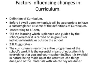 Factors influencing changes in
Curriculum.
• Definition of Curriculum.
• Before I dwell upon my topic,It will be appropriate to have
a cursory glance at some of the definitions of Curriculum.
• 1:According to J.F.Kerr,
• “All the learning which is planned and guided by the
school,whether it is carried on in groups or
individually,inside or outside the school.
• 2:H.Rugg states:-
• The curriculum is really the entire programme of the
school’s work.It is the essential means of education.It is
everything that you and your teacher do.Thus it is twofold
in nature,being made up of the activities ,the things
done,and of the materials with which they are done.”
 