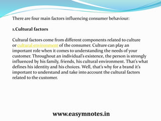 There are four main factors influencing consumer behaviour:
1.Cultural factors
Cultural factors come from different components related to culture
or cultural environment of the consumer. Culture can play an
important role when it comes to understanding the needs of your
customer. Throughout an individual’s existence, the person is strongly
influenced by his family, friends, his cultural environment. That’s what
defines his identity and his choices. Well, that’s why for a brand it’s
important to understand and take into account the cultural factors
related to the customer.
www.easymnotes.in
 