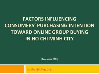 FACTORS	
  INFLUENCING	
  	
  
CONSUMERS’	
  PURCHASING	
  INTENTION	
  	
  
TOWARD	
  ONLINE	
  GROUP	
  BUYING	
  	
  
IN	
  HO	
  CHI	
  MINH	
  CITY	
  

December	
  2013	
  

tu.thai@cfvg.org	
  	
  

 