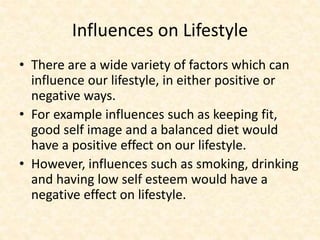 Influences on Lifestyle
• There are a wide variety of factors which can
influence our lifestyle, in either positive or
negative ways.
• For example influences such as keeping fit,
good self image and a balanced diet would
have a positive effect on our lifestyle.
• However, influences such as smoking, drinking
and having low self esteem would have a
negative effect on lifestyle.
 