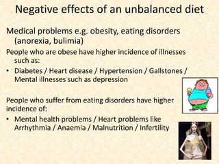 Negative effects of an unbalanced diet
Medical problems e.g. obesity, eating disorders
(anorexia, bulimia)
People who are obese have higher incidence of illnesses
such as:
• Diabetes / Heart disease / Hypertension / Gallstones /
Mental illnesses such as depression
People who suffer from eating disorders have higher
incidence of:
• Mental health problems / Heart problems like
Arrhythmia / Anaemia / Malnutrition / Infertility
 