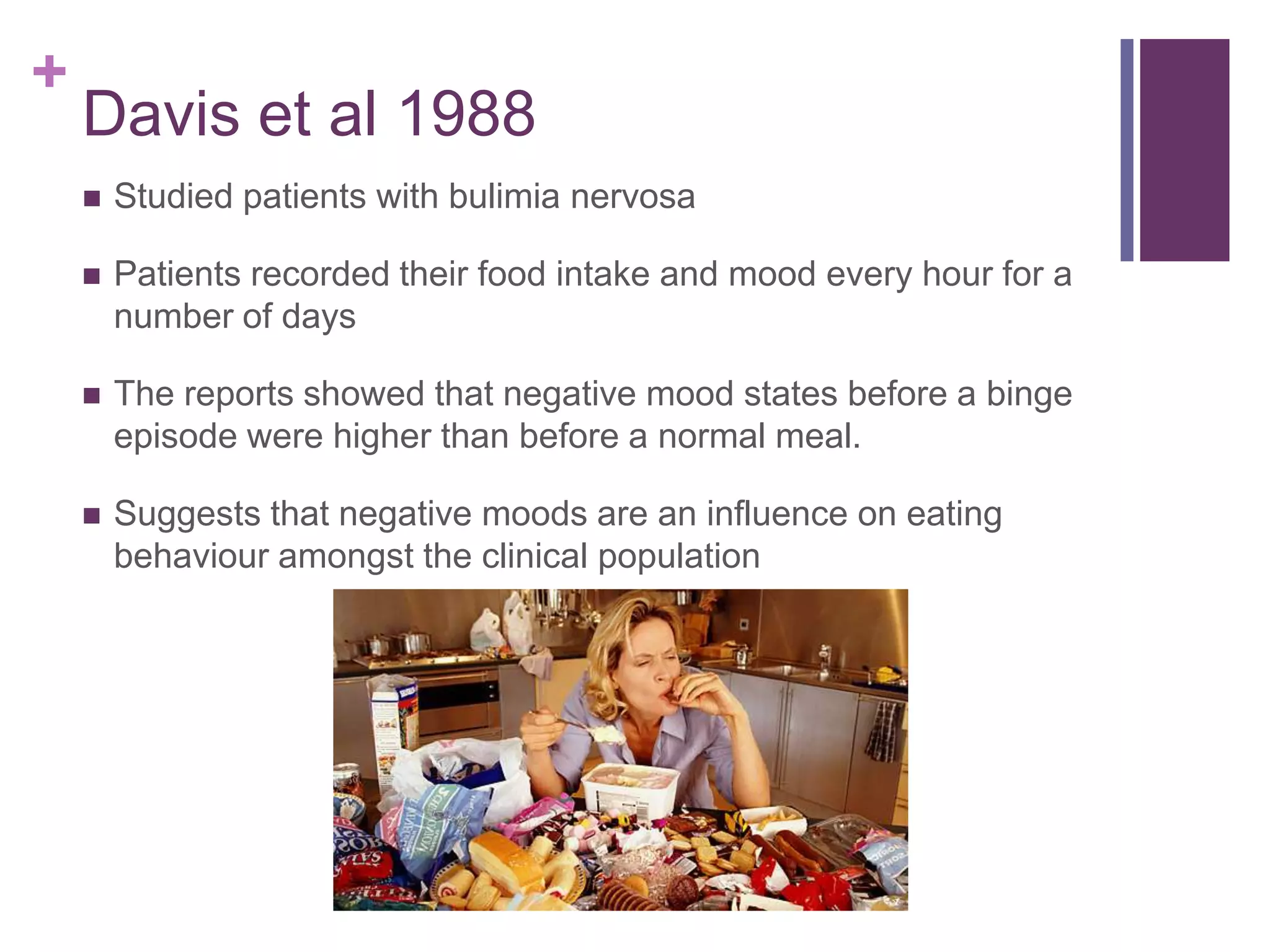 +
Davis et al 1988
 Studied patients with bulimia nervosa
 Patients recorded their food intake and mood every hour for a
number of days
 The reports showed that negative mood states before a binge
episode were higher than before a normal meal.
 Suggests that negative moods are an influence on eating
behaviour amongst the clinical population
 