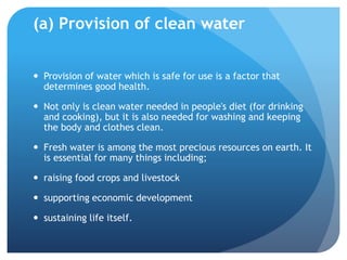 (a) Provision of clean water
 Provision of water which is safe for use is a factor that
determines good health.
 Not only is clean water needed in people's diet (for drinking
and cooking), but it is also needed for washing and keeping
the body and clothes clean.
 Fresh water is among the most precious resources on earth. It
is essential for many things including;
 raising food crops and livestock
 supporting economic development
 sustaining life itself.
 