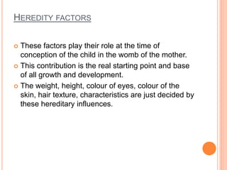 HEREDITY FACTORS
 These factors play their role at the time of
conception of the child in the womb of the mother.
 This contribution is the real starting point and base
of all growth and development.
 The weight, height, colour of eyes, colour of the
skin, hair texture, characteristics are just decided by
these hereditary influences.
 