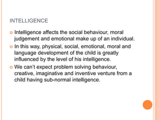INTELLIGENCE
 Intelligence affects the social behaviour, moral
judgement and emotional make up of an individual.
 In this way, physical, social, emotional, moral and
language development of the child is greatly
influenced by the level of his intelligence.
 We can’t expect problem solving behaviour,
creative, imaginative and inventive venture from a
child having sub-normal intelligence.
 