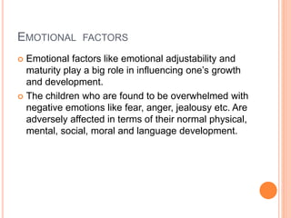 EMOTIONAL FACTORS
 Emotional factors like emotional adjustability and
maturity play a big role in influencing one’s growth
and development.
 The children who are found to be overwhelmed with
negative emotions like fear, anger, jealousy etc. Are
adversely affected in terms of their normal physical,
mental, social, moral and language development.
 
