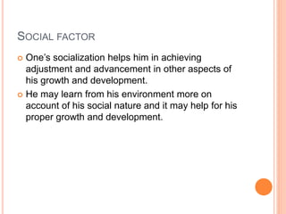 SOCIAL FACTOR
 One’s socialization helps him in achieving
adjustment and advancement in other aspects of
his growth and development.
 He may learn from his environment more on
account of his social nature and it may help for his
proper growth and development.
 
