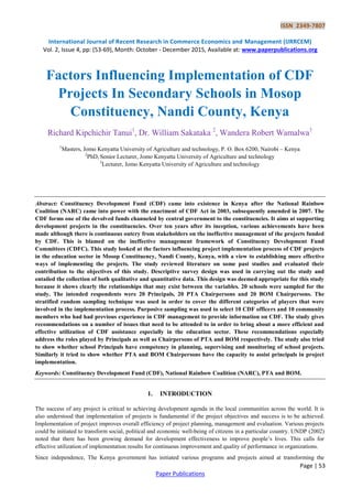 ISSN 2349-7807
International Journal of Recent Research in Commerce Economics and Management (IJRRCEM)
Vol. 2, Issue 4, pp: (53-69), Month: October - December 2015, Available at: www.paperpublications.org
Page | 53
Paper Publications
Factors Influencing Implementation of CDF
Projects In Secondary Schools in Mosop
Constituency, Nandi County, Kenya
Richard Kipchichir Tanui1
, Dr. William Sakataka 2
, Wandera Robert Wamalwa3
1
Masters, Jomo Kenyatta University of Agriculture and technology, P. O. Box 6200, Nairobi – Kenya
2
PhD, Senior Lecturer, Jomo Kenyatta University of Agriculture and technology
3
Lecturer, Jomo Kenyatta University of Agriculture and technology
Abstract: Constituency Development Fund (CDF) came into existence in Kenya after the National Rainbow
Coalition (NARC) came into power with the enactment of CDF Act in 2003, subsequently amended in 2007. The
CDF forms one of the devolved funds channeled by central government to the constituencies. It aims at supporting
development projects in the constituencies. Over ten years after its inception, various achievements have been
made although there is continuous outcry from stakeholders on the ineffective management of the projects funded
by CDF. This is blamed on the ineffective management framework of Constituency Development Fund
Committees (CDFC). This study looked at the factors influencing project implementation process of CDF projects
in the education sector in Mosop Constituency, Nandi County, Kenya, with a view to establishing more effective
ways of implementing the projects. The study reviewed literature on some past studies and evaluated their
contribution to the objectives of this study. Descriptive survey design was used in carrying out the study and
entailed the collection of both qualitative and quantitative data. This design was deemed appropriate for this study
because it shows clearly the relationships that may exist between the variables. 20 schools were sampled for the
study. The intended respondents were 20 Principals, 20 PTA Chairpersons and 20 BOM Chairpersons. The
stratified random sampling technique was used in order to cover the different categories of players that were
involved in the implementation process. Purposive sampling was used to select 10 CDF officers and 10 community
members who had had previous experience in CDF management to provide information on CDF. The study gives
recommendations on a number of issues that need to be attended to in order to bring about a more efficient and
effective utilization of CDF assistance especially in the education sector. These recommendations especially
address the roles played by Principals as well as Chairpersons of PTA and BOM respectively. The study also tried
to show whether school Principals have competency in planning, supervising and monitoring of school projects.
Similarly it tried to show whether PTA and BOM Chairpersons have the capacity to assist principals in project
implementation.
Keywords: Constituency Development Fund (CDF), National Rainbow Coalition (NARC), PTA and BOM.
1. INTRODUCTION
The success of any project is critical to achieving development agenda in the local communities across the world. It is
also understood that implementation of projects is fundamental if the project objectives and success is to be achieved.
Implementation of project improves overall efficiency of project planning, management and evaluation. Various projects
could be initiated to transform social, political and economic well-being of citizens in a particular country. UNDP (2002)
noted that there has been growing demand for development effectiveness to improve people’s lives. This calls for
effective utilization of implementation results for continuous improvement and quality of performance in organizations.
Since independence, The Kenya government has initiated various programs and projects aimed at transforming the
 