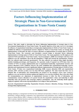 ISSN 2349-7807
International Journal of Recent Research in Commerce Economics and Management (IJRRCEM)
Vol. 3, Issue 4, pp: (23-35), Month: October - December 2016, Available at: www.paperpublications.org
Page | 23
Paper Publications
Factors Influencing Implementation of
Strategic Plans in Non-Governmental
Organizations in Trans-Nzoia County
Kirimi N. Dorcas1
, Dr. Elizabeth N. Nambuswa2
1
Masters, Jomo Kenyatta University of Agriculture and Technology, P.O. Box 2503-30200, Kitale - Kenya
2
Senior Lecturer, Jomo Kenyatta University of Agriculture and Technology
Abstract: This study sought to determine the factors influencing implementation of strategic plans in Non-
Governmental Organizations in Trans-Nzoia County. The specific objectives of the study were to; to investigate
the influence of organizational leadership on strategic plans implementation in NGOs in Trans-Nzoia County; to
establish the influence of organizational structure adopted by NGOs in Trans-Nzoia County on strategic plans
implementation; to determine the effect of resource allocation on implementation of strategic plans in NGOs in
Trans-Nzoia County. The researcher used descriptive research design to determine factors influencing
implementation of strategic plans in NGOs in Trans-Nzoia County. The target population was 80 employees of 8
registered NGOs operating in Trans-Nzoia County. Top level managers, middle level managers and lower level
employees were the respondents. Out of the 80 respondents 77 filled and returned the questionnaires. Primary
data was collected using structured questionnaires. The data collected was analysed using simple descriptive
statistics including percentages, and frequencies. On regression results, R squared was 0.755 hence there was
variation of 75.5% on strategy implementation due to organizational leadership, organizational structure, and
resource allocation at 95% confidence interval. The study established that organizational leadership, resource
allocation and organizational structure significantly influence implementation of strategic plans in NGOs in Trans-
Nzoia County. P-Values were organizational leadership, 0.000, resource allocation, 0.001 and organizational
structure, 0.027. All these p-values were less than 0.05 hence significant. The study found that there was no
adequate flow of information and communication; pet projects by top managers receive more resources;
employees were not involved in decision making and employees were not given feedback. Due to the above finds
the recommendations are: adjustment of organizational structures to allow free flow of information and
communication; resource allocation to be geared towards the organization’s vision; and leadership to adopt
leadership styles and practices that encourage employee participation. Also, the leadership should appraise
employees regularly with an aim of giving feedback so as to improve their performance.
Keywords: Organizational Leadership, Organization Structure, Resource Allocation, Strategy, Strategic Plans,
Strategic Plans Implementation.
I. INTRODUCTION
Strategic planning is a management tool that has been celebrated internationally as effective in improving organizational
performance. Strategic planning is important to any organizational work performance since it defines the organization’s
success or failure (Bryson, 2004). A strategy is a plan that is envisioned to realize a particular purpose. It is a disciplined
effort to produce important decisions and actions that outline and guide what an organization is, what it does and how it
does it with an attention on the future.
 