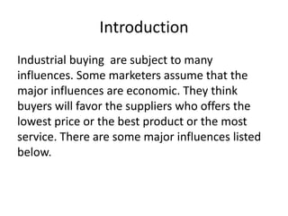 Introduction
Industrial buying are subject to many
influences. Some marketers assume that the
major influences are economic. They think
buyers will favor the suppliers who offers the
lowest price or the best product or the most
service. There are some major influences listed
below.

 