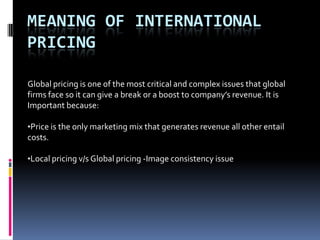 MEANING OF INTERNATIONAL
PRICING

Global pricing is one of the most critical and complex issues that global
firms face so it can give a break or a boost to company’s revenue. It is
Important because:

•Price is the only marketing mix that generates revenue all other entail
costs.

•Local pricing v/s Global pricing -Image consistency issue
 