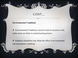 CONT….
Environmental Conditions
 Environmental Conditions excessive heat or excessive cold,
undue noise are likely to retard learning process.
 Adequate stimulation may dilute the effect of environmental
and atmospheric conditions
 