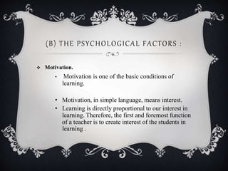 (B) THE PSYCHOLOGICAL FACTORS :
 Motivation.
• Motivation is one of the basic conditions of
learning.
• Motivation, in simple language, means interest.
• Learning is directly proportional to our interest in
learning. Therefore, the first and foremost function
of a teacher is to create interest of the students in
learning .
 