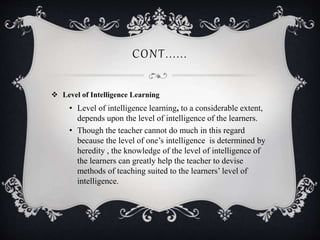 CONT......
 Level of Intelligence Learning
• Level of intelligence learning, to a considerable extent,
depends upon the level of intelligence of the learners.
• Though the teacher cannot do much in this regard
because the level of one’s intelligence is determined by
heredity , the knowledge of the level of intelligence of
the learners can greatly help the teacher to devise
methods of teaching suited to the learners’ level of
intelligence.
 