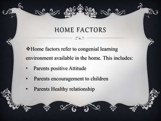 HOME FACTORS
Home factors refer to congenial learning
environment available in the home. This includes:
• Parents positive Attitude
• Parents encouragement to children
• Parents Healthy relationship
 