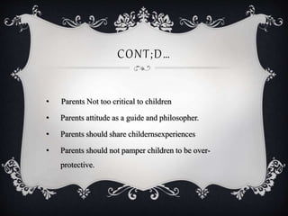 CONT;D…
• Parents Not too critical to children
• Parents attitude as a guide and philosopher.
• Parents should share childernsexperiences
• Parents should not pamper children to be over-
protective.
 