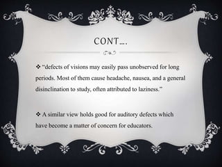 CONT….
 “defects of visions may easily pass unobserved for long
periods. Most of them cause headache, nausea, and a general
disinclination to study, often attributed to laziness.”
 A similar view holds good for auditory defects which
have become a matter of concern for educators.
 