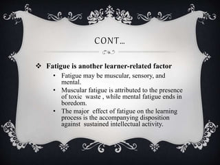CONT…
 Fatigue is another learner-related factor
• Fatigue may be muscular, sensory, and
mental.
• Muscular fatigue is attributed to the presence
of toxic waste , while mental fatigue ends in
boredom.
• The major effect of fatigue on the learning
process is the accompanying disposition
against sustained intellectual activity.
 