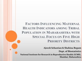 FACTORS INFLUENCING MATERNAL
HEALTH INDICATORS AMONG TRIBAL
POPULATION IN MAHARASHTRA WITH
SPECIAL FOCUS ON FIVE HIGH
PRIORITY DISTRICTS
Ajeesh Sebastian & Shahina Begum
Dept. of Biostatistics
National Institute for Research in Reproductive Health (ICMR),
Mumbai, Maharashtra
 