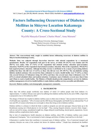 ISSN 2349-7823
International Journal of Recent Research in Life Sciences (IJRRLS)
Vol. 3, Issue 1, pp: (34-39), Month: January - March 2016, Available at: www.paperpublications.org
Page | 34
Paper Publications
Factors Influencing Occurrence of Diabetes
Mellitus in Shieywe Location Kakamega
County: A Cross-Sectional Study
Wycliffe Manyulu Clement1
, Charles Mutai2
, Anne Mutsami3
1
Mount Kenya University, Kakamega Campus
2
Masinde Muliro University of Science & Technology
3
Mount Kenya University, Kakamega
Abstract: This cross-sectional study sought to establish factors influencing occurrence of diabetes mellitus in
Shieywe location Kakamega County.
Methods: Data was collected through face-to-face interview with selected respondents by a structured
questionnaire. Results: 327 respondents took part in the survey, of which 135 (41.3%) were females and 192
(58.7%) were males. Only 23 (7.6%) of the respondents had attained tertiary education (post-secondary
education). 91(29.9%) of the respondents had attained secondary education. Most of the respondents, 190 (62.5%)
had acquired primary education. Although bicycling exercise is attributed to be a means of preventing diabetes
mellitus but those who did were 13 (4.3%) as those who did not were 291 (95.7%). The non-diabetics seeking
diabetes medical assistance who covered less than a kilometer to reach a health facility were 73 (24%), as those
who covered between 2-5 kilometers being 161 (53%) and those who covered more than 6 kilometers were 70
(23%) to attend scheduled clinics and medical attention. Conclusion: most of diabetics covered more than 6 Kms
and 2-5kms to reach a health facility. The Ministry of Health should provide comprehensive services for diabetes
mellitus management at level two health facilities to make diabetes mellitus services accessible and affordable.
Keywords: Diabetes mellitus, socio-demographic, management, community.
1. BACKGROUND
More than 180 million people worldwide were diabetic of which 2.9 million people died from diabetes (1).
Approximately, 7.1 million Africans were said to be suffering from diabetes mellitus that by the end of 2000, a figure that
is projected to rise to 18.6 million by 2030.2
The change of lifestyle has resulted in diabetes mellitus cases in urban areas in Kenya 3
that accounts for between 6-12%
of all health-care expenditure. 4
20% of women and the 2003 Kenya Demographic and Health Survey indicated that 7% of
men and 20% of women in the Kenya are overweight or obese thus being at risk of diabetes mellitus.
Diabetes mellitus is a disease in which the body is unable to properly use and store glycogen. Glucose backs up in the
bloodstream causing one’s blood glucose to rise too high 5
. Thus, causing frequent urination, excessive thirst, hunger -
cells are starved for energy, unexplained weight loss, fatigue delayed wound healing, slurred speech, amputations. Severe
diabetes mellitus complications lead to death.
Due to lack of comprehensive health education on diabetes mellitus, about 50% of diabetes mellitus cases remain
undiagnosed, Guariguata, 6
this is incriminated to lead to damage and failure of kidney, heart and liver in the body 7
.
Urbanization is another factor that contributes to increased cases of diabetes mellitus. Use of motorised transport and
sedentary lifestyles are some of the cardinal risk factors for diabetes mellitus 8
. People have abandoned the healthier
 