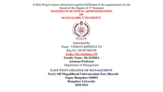 A Mini Project report submitted in partial fulfillment of the requirements for the
Award of the Degree of 3rd Semester
MASTER OF BUSINESS ADMINISTRATION
OF
BANGALORE UNIVERSITY
Submitted By
Name : VIDHUN KRISHNA VS
Reg No: 20UHCMD108
Under The Guidance Of
Faculty Name: Ms.SUDHA
Assistant Professor
Department of Management
EAST WEST COLLEGE OF MANAGEMENT
No.63, Off MagadiRoad,Vishwaneedam Post, Bharath
Nagar, Bangalore-560091
Bangalore University
2020-2022
 